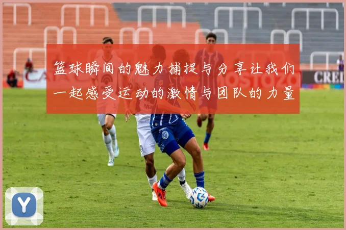 篮球瞬间的魅力捕捉与分享让我们一起感受运动的激情与团队的力量