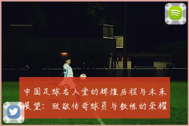 中国足球名人堂的辉煌历程与未来展望：致敬传奇球员与教练的荣耀时刻
