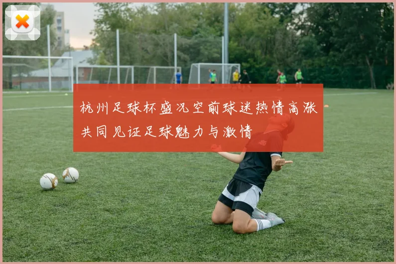 杭州足球杯盛况空前球迷热情高涨共同见证足球魅力与激情