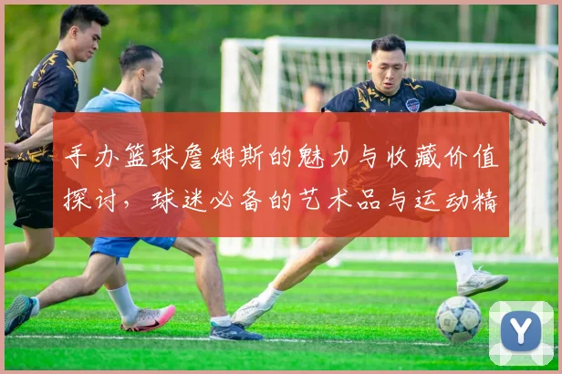 手办篮球詹姆斯的魅力与收藏价值探讨，球迷必备的艺术品与运动精神结合