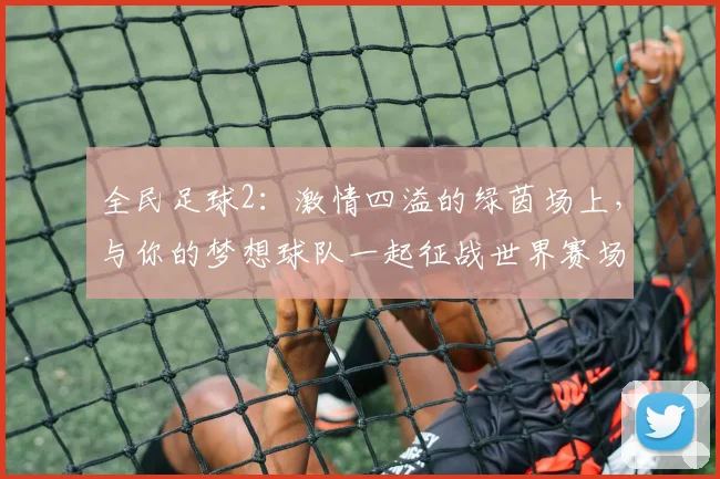 全民足球2：激情四溢的绿茵场上，与你的梦想球队一起征战世界赛场