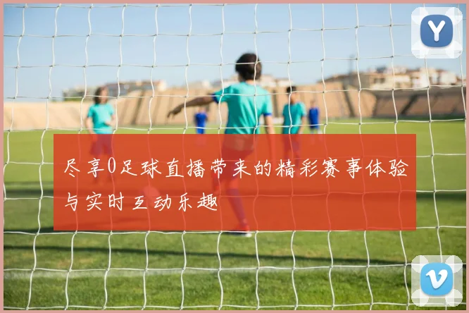 尽享0足球直播带来的精彩赛事体验与实时互动乐趣