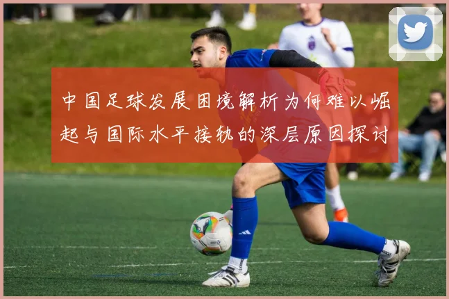 中国足球发展困境解析为何难以崛起与国际水平接轨的深层原因探讨
