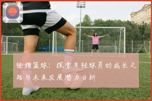徐棉篮球：探索年轻球员的成长之路与未来发展潜力分析
