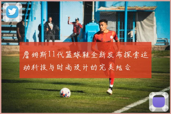 詹姆斯11代篮球鞋全新发布探索运动科技与时尚设计的完美结合