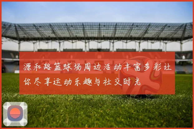 源和路篮球场周边活动丰富多彩让你尽享运动乐趣与社交时光