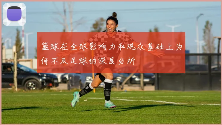 篮球在全球影响力和观众基础上为何不及足球的深度分析