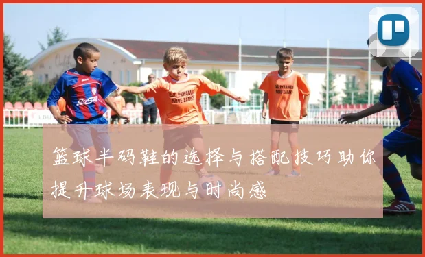 篮球半码鞋的选择与搭配技巧助你提升球场表现与时尚感