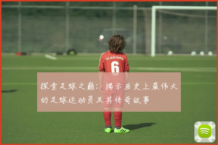 探索足球之巅：揭示历史上最伟大的足球运动员及其传奇故事
