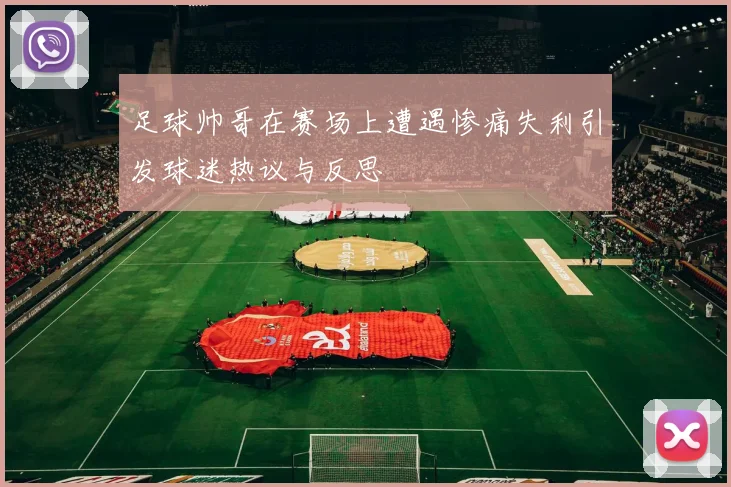 足球帅哥在赛场上遭遇惨痛失利引发球迷热议与反思
