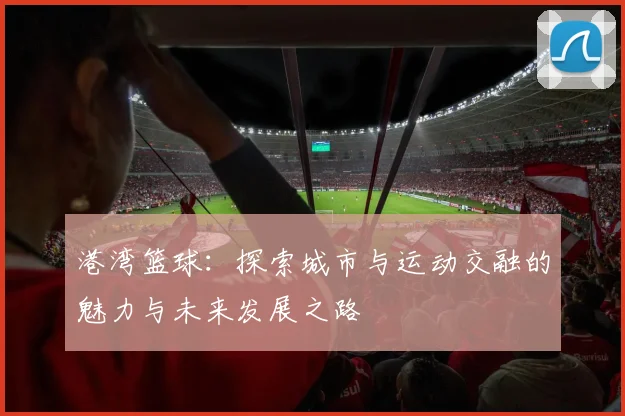 港湾篮球：探索城市与运动交融的魅力与未来发展之路