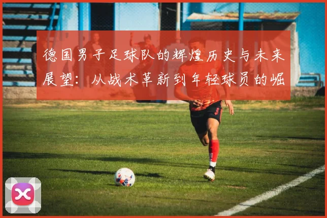德国男子足球队的辉煌历史与未来展望：从战术革新到年轻球员的崛起