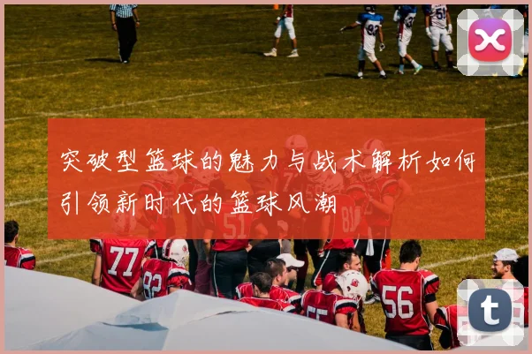 突破型篮球的魅力与战术解析如何引领新时代的篮球风潮